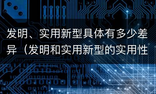 发明、实用新型具体有多少差异（发明和实用新型的实用性）