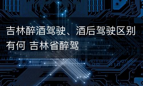 吉林醉酒驾驶、酒后驾驶区别有何 吉林省醉驾