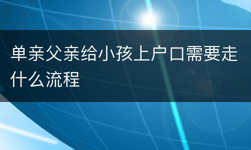 单亲父亲给小孩上户口需要走什么流程