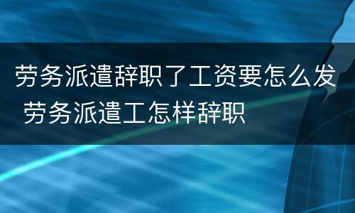 劳务派遣辞职了工资要怎么发 劳务派遣工怎样辞职