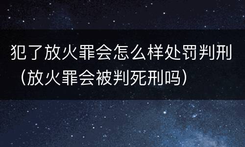 犯了放火罪会怎么样处罚判刑（放火罪会被判死刑吗）