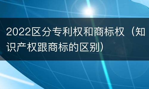 2022区分专利权和商标权（知识产权跟商标的区别）