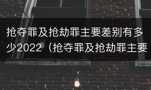 抢夺罪及抢劫罪主要差别有多少2022（抢夺罪及抢劫罪主要差别有多少2022年的）