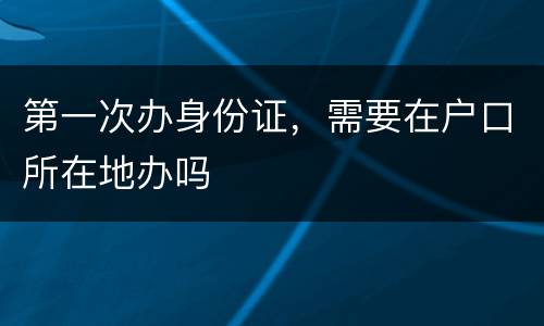 第一次办身份证，需要在户口所在地办吗