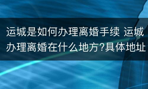 运城是如何办理离婚手续 运城办理离婚在什么地方?具体地址