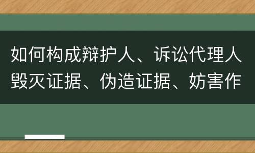 如何构成辩护人、诉讼代理人毁灭证据、伪造证据、妨害作证罪