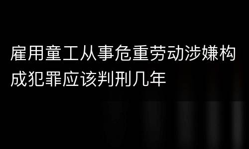 雇用童工从事危重劳动涉嫌构成犯罪应该判刑几年