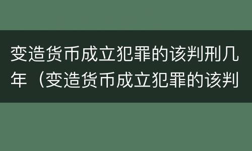 变造货币成立犯罪的该判刑几年（变造货币成立犯罪的该判刑几年呢）