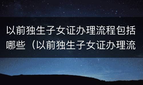 以前独生子女证办理流程包括哪些（以前独生子女证办理流程包括哪些内容）