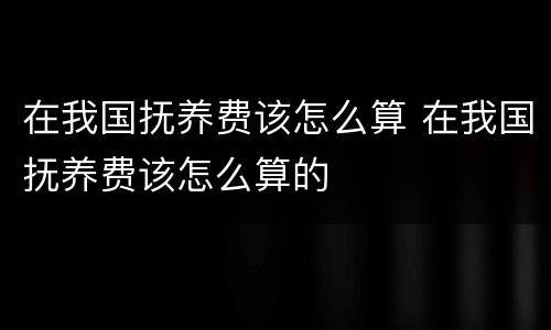 在我国抚养费该怎么算 在我国抚养费该怎么算的