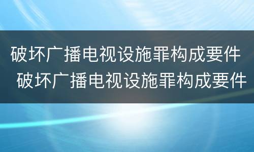 破坏广播电视设施罪构成要件 破坏广播电视设施罪构成要件是什么