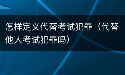 怎样定义代替考试犯罪（代替他人考试犯罪吗）