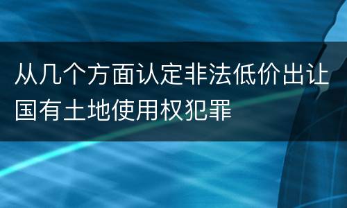 从几个方面认定非法低价出让国有土地使用权犯罪