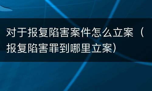 对于报复陷害案件怎么立案（报复陷害罪到哪里立案）