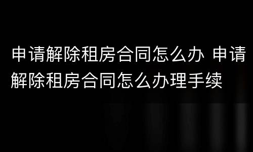 申请解除租房合同怎么办 申请解除租房合同怎么办理手续