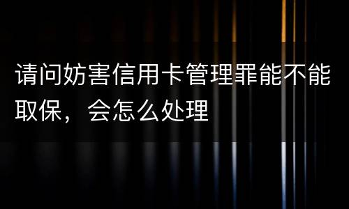 请问妨害信用卡管理罪能不能取保，会怎么处理