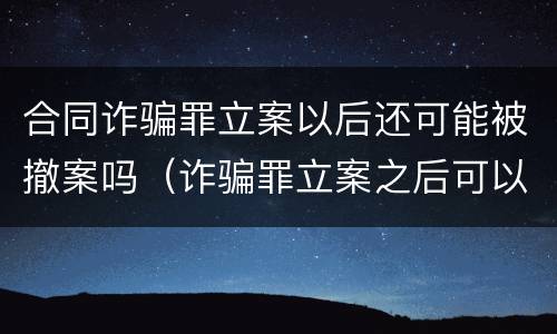 合同诈骗罪立案以后还可能被撤案吗（诈骗罪立案之后可以撤案吗）