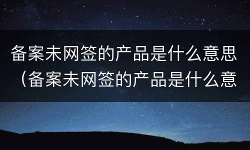 备案未网签的产品是什么意思（备案未网签的产品是什么意思呀）