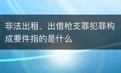 非法出租、出借枪支罪犯罪构成要件指的是什么