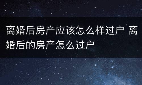 离婚后房产应该怎么样过户 离婚后的房产怎么过户