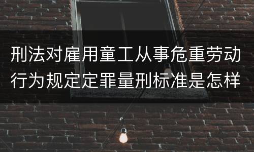 刑法对雇用童工从事危重劳动行为规定定罪量刑标准是怎样