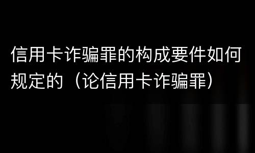 信用卡诈骗罪的构成要件如何规定的（论信用卡诈骗罪）