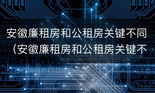 安徽廉租房和公租房关键不同（安徽廉租房和公租房关键不同的原因）