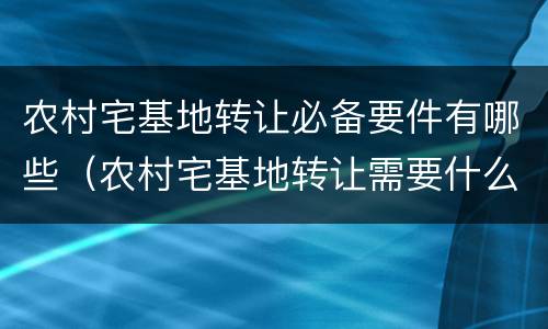 农村宅基地转让必备要件有哪些（农村宅基地转让需要什么证件）