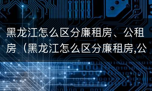 黑龙江怎么区分廉租房、公租房（黑龙江怎么区分廉租房,公租房的区别）