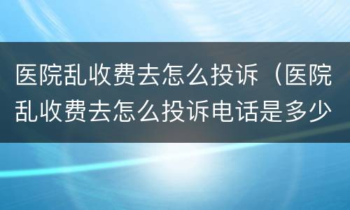 医院乱收费去怎么投诉（医院乱收费去怎么投诉电话是多少?）