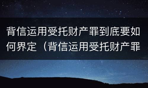 背信运用受托财产罪到底要如何界定（背信运用受托财产罪 量刑）