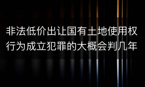 非法低价出让国有土地使用权行为成立犯罪的大概会判几年