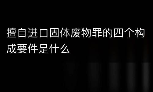 擅自进口固体废物罪的四个构成要件是什么