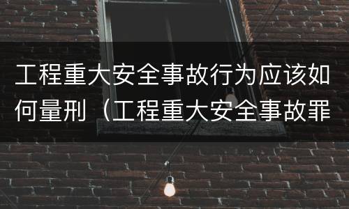 工程重大安全事故行为应该如何量刑（工程重大安全事故罪构成要件）