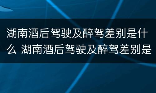 湖南酒后驾驶及醉驾差别是什么 湖南酒后驾驶及醉驾差别是什么呢