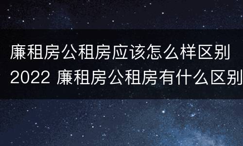 廉租房公租房应该怎么样区别2022 廉租房公租房有什么区别