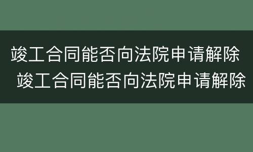 竣工合同能否向法院申请解除 竣工合同能否向法院申请解除劳动合同