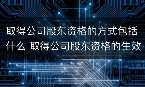 取得公司股东资格的方式包括什么 取得公司股东资格的生效要件