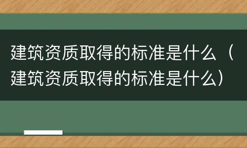 建筑资质取得的标准是什么（建筑资质取得的标准是什么）