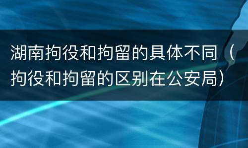 湖南拘役和拘留的具体不同（拘役和拘留的区别在公安局）