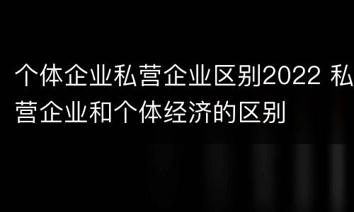 个体企业私营企业区别2022 私营企业和个体经济的区别