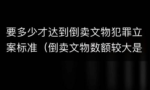 要多少才达到倒卖文物犯罪立案标准（倒卖文物数额较大是多少）