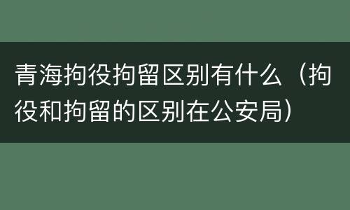 青海拘役拘留区别有什么（拘役和拘留的区别在公安局）