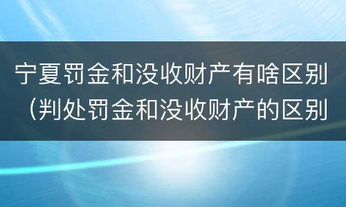 宁夏罚金和没收财产有啥区别（判处罚金和没收财产的区别）