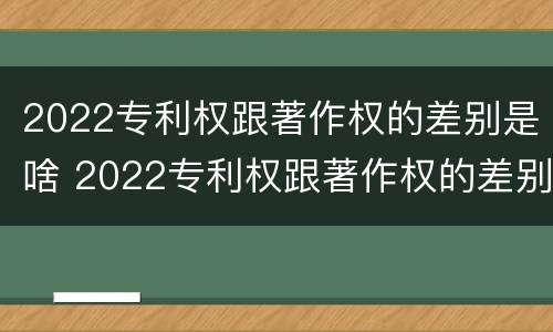 2022专利权跟著作权的差别是啥 2022专利权跟著作权的差别是啥呢