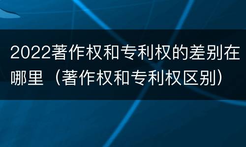 2022著作权和专利权的差别在哪里（著作权和专利权区别）