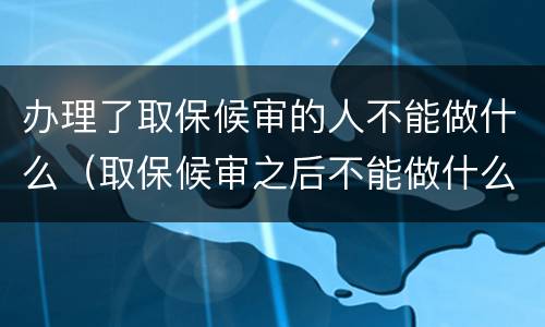 办理了取保候审的人不能做什么（取保候审之后不能做什么）