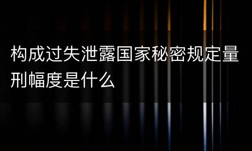 构成过失泄露国家秘密规定量刑幅度是什么