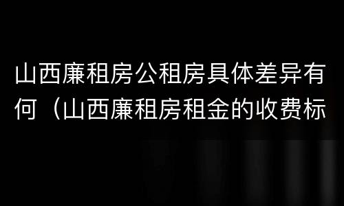 山西廉租房公租房具体差异有何（山西廉租房租金的收费标准）