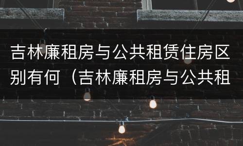 吉林廉租房与公共租赁住房区别有何（吉林廉租房与公共租赁住房区别有何联系）